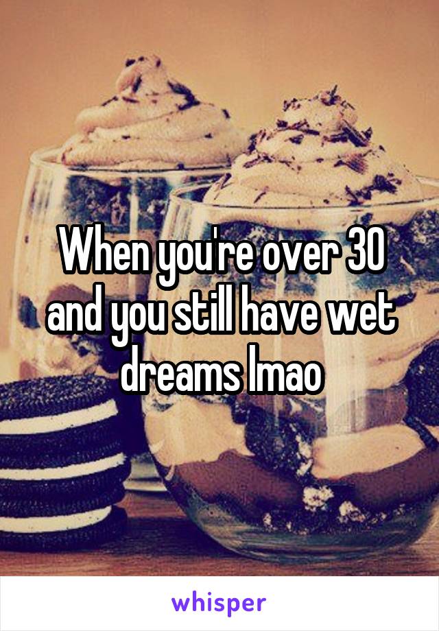 When you're over 30 and you still have wet dreams lmao