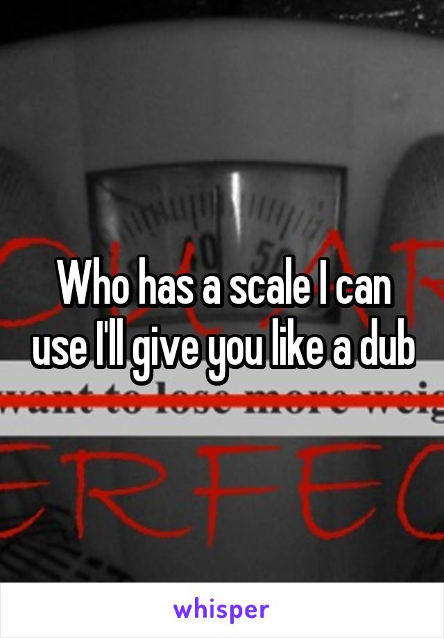 Who has a scale I can use I'll give you like a dub