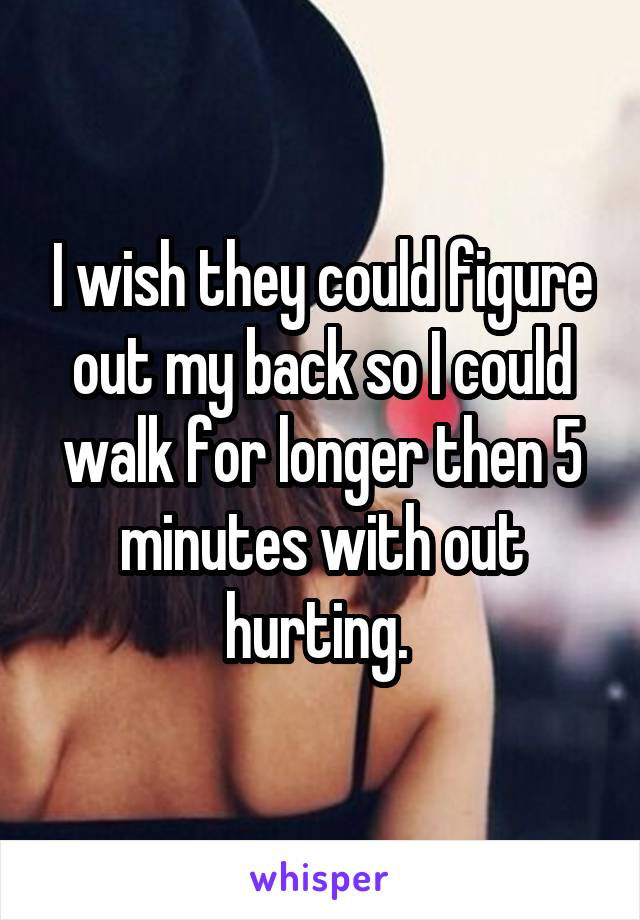 I wish they could figure out my back so I could walk for longer then 5 minutes with out hurting. 