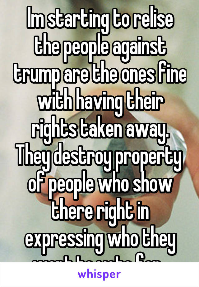 Im starting to relise the people against trump are the ones fine with having their rights taken away. They destroy property  of people who show there right in expressing who they want to vote for. 