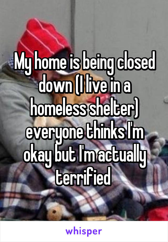 My home is being closed down (I live in a homeless shelter) everyone thinks I'm okay but I'm actually terrified 