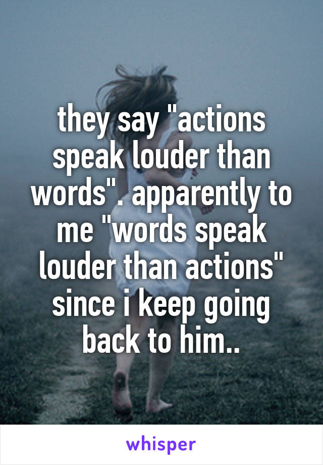 they say "actions speak louder than words". apparently to me "words speak louder than actions" since i keep going back to him..