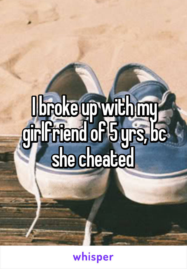 I broke up with my girlfriend of 5 yrs, bc she cheated 