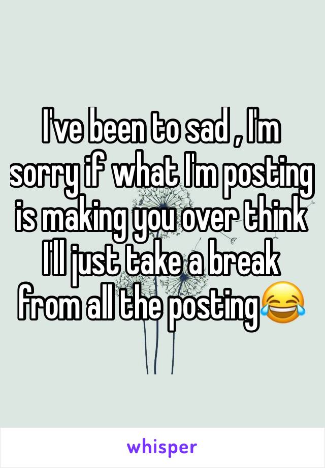 I've been to sad , I'm sorry if what I'm posting is making you over think I'll just take a break from all the posting😂