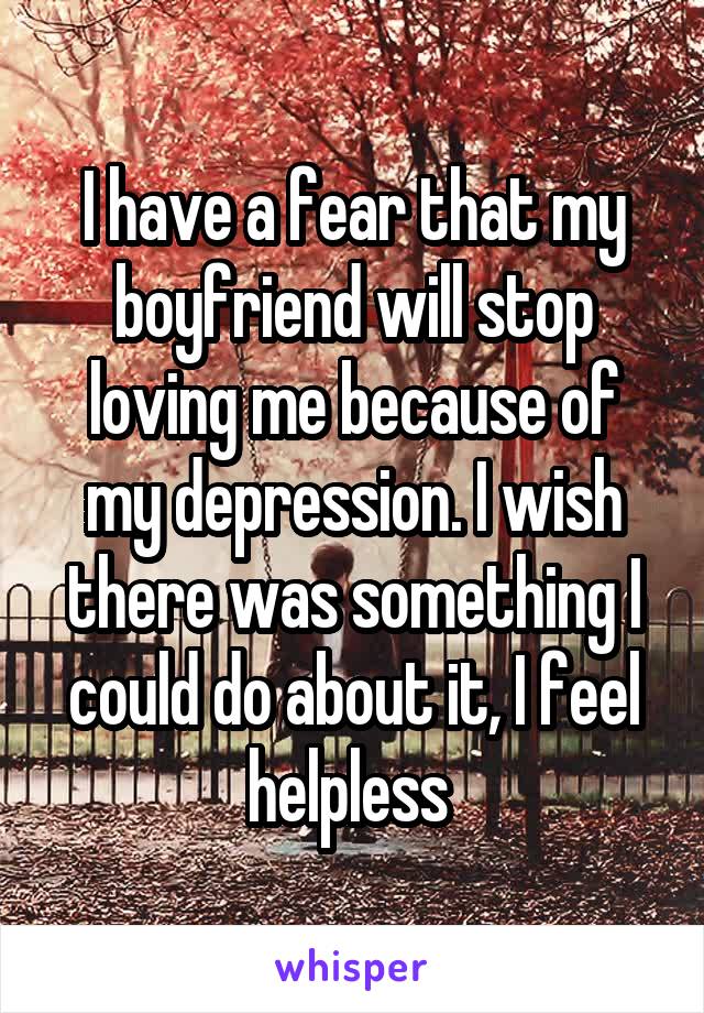 I have a fear that my boyfriend will stop loving me because of my depression. I wish there was something I could do about it, I feel helpless 