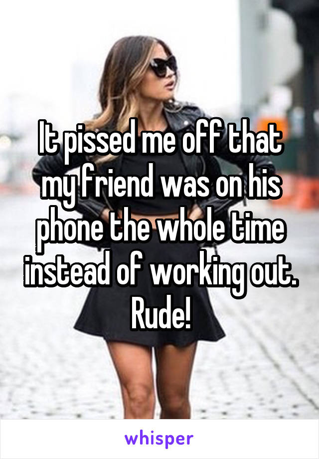 It pissed me off that my friend was on his phone the whole time instead of working out. Rude!