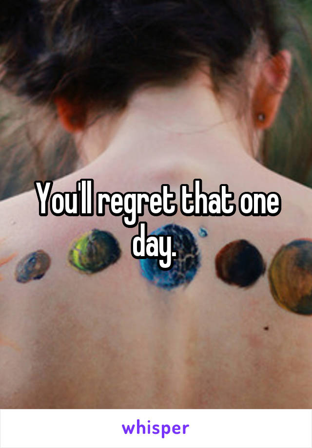 You'll regret that one day. 