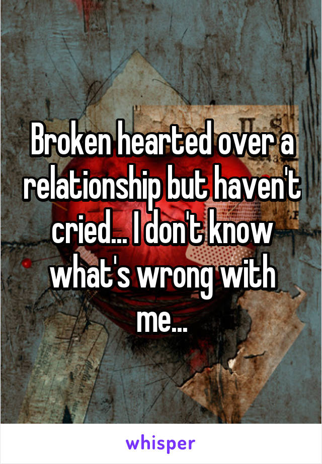 Broken hearted over a relationship but haven't cried... I don't know what's wrong with me...