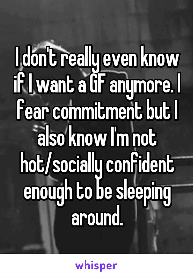 I don't really even know if I want a GF anymore. I fear commitment but I also know I'm not hot/socially confident enough to be sleeping around.
