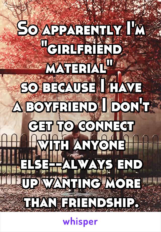 So apparently I'm "girlfriend material" 
so because I have a boyfriend I don't get to connect with anyone else--always end up wanting more than friendship.