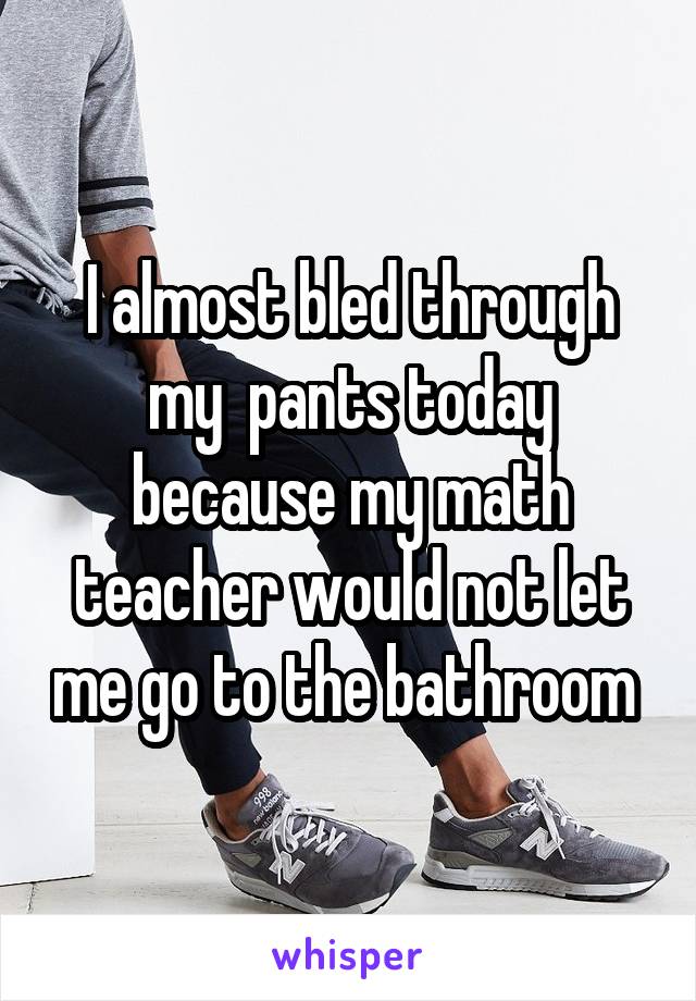 I almost bled through my  pants today because my math teacher would not let me go to the bathroom 