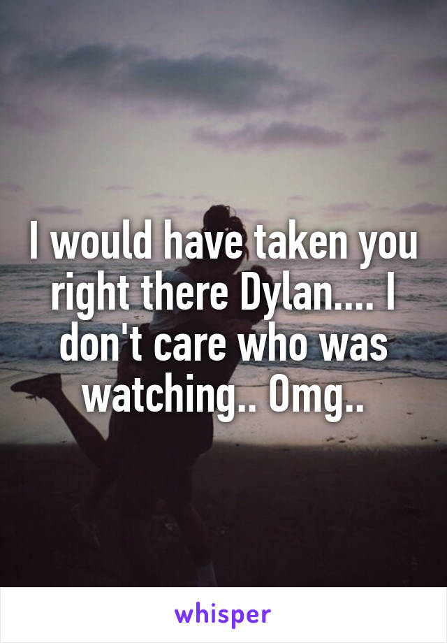 I would have taken you right there Dylan.... I don't care who was watching.. Omg..