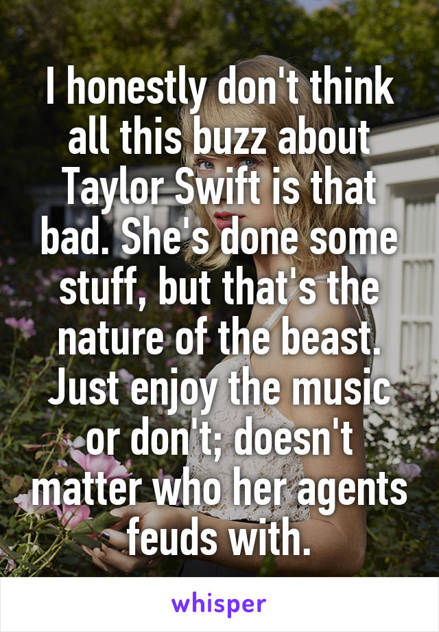 I honestly don't think all this buzz about Taylor Swift is that bad. She's done some stuff, but that's the nature of the beast. Just enjoy the music or don't; doesn't matter who her agents feuds with.