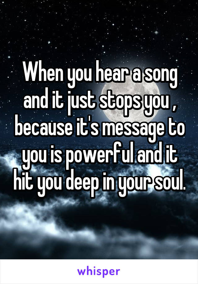 When you hear a song and it just stops you , because it's message to you is powerful and it hit you deep in your soul. 