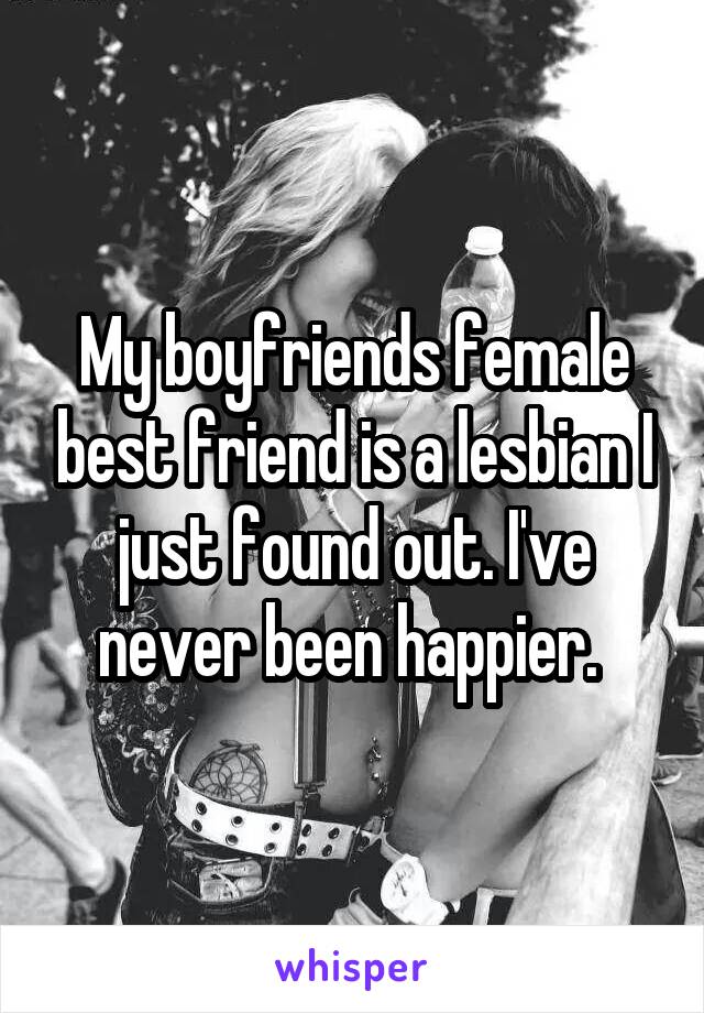 My boyfriends female best friend is a lesbian I just found out. I've never been happier. 