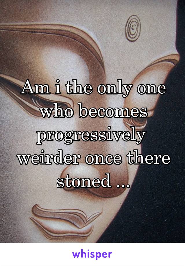 Am i the only one who becomes progressively  weirder once there stoned ...
