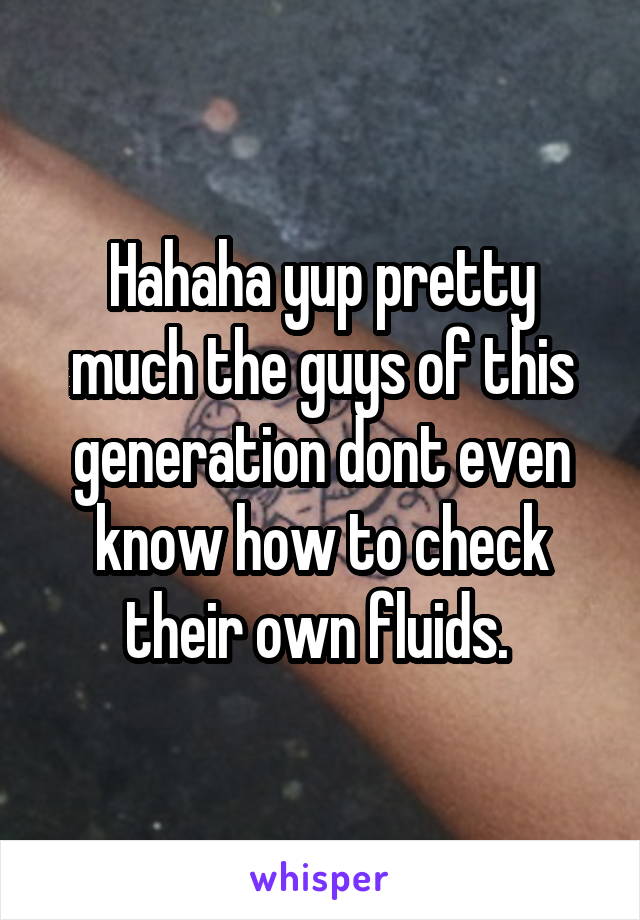 Hahaha yup pretty much the guys of this generation dont even know how to check their own fluids. 