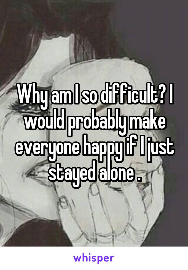 Why am I so difficult? I would probably make everyone happy if I just stayed alone .