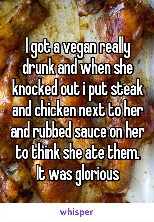 I got a vegan really drunk and when she knocked out i put steak and chicken next to her and rubbed sauce on her to think she ate them. It was glorious