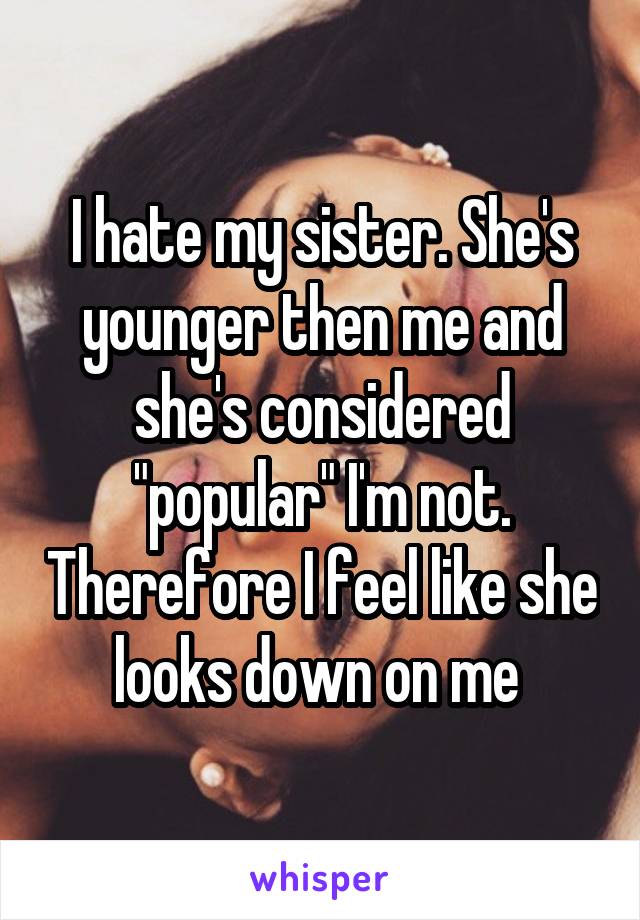 I hate my sister. She's younger then me and she's considered "popular" I'm not. Therefore I feel like she looks down on me 