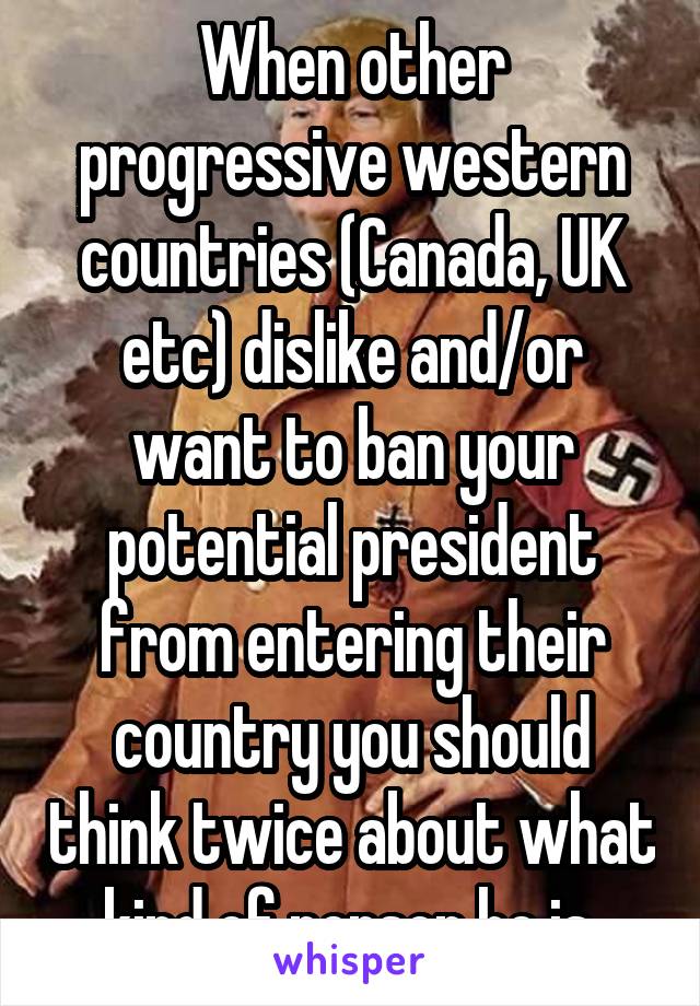 When other progressive western countries (Canada, UK etc) dislike and/or want to ban your potential president from entering their country you should think twice about what kind of person he is.