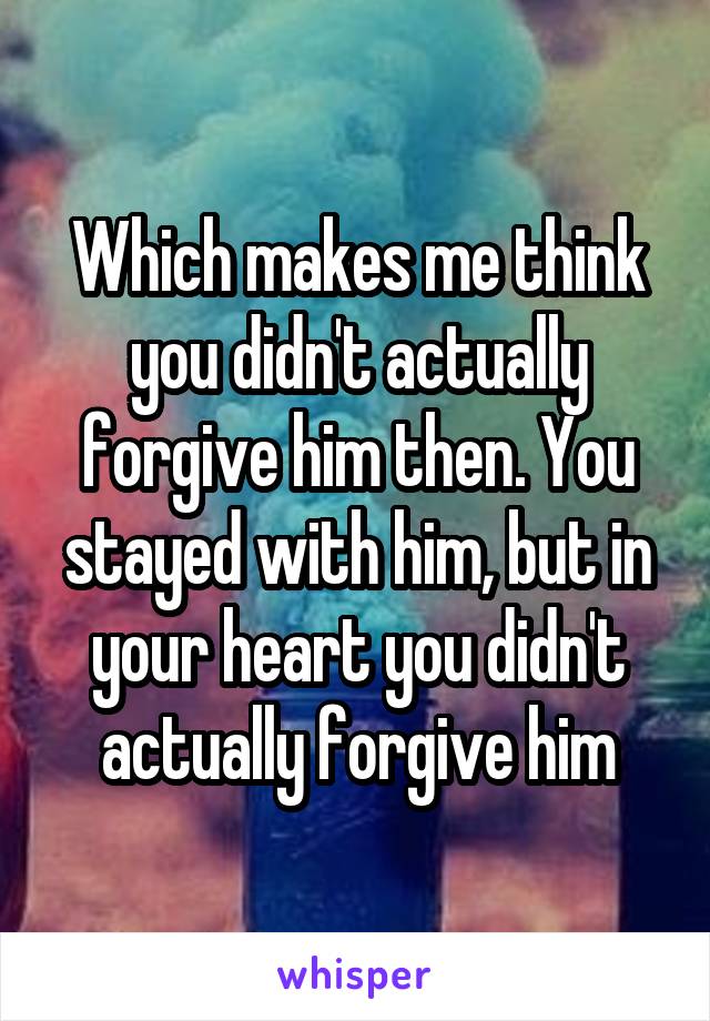 Which makes me think you didn't actually forgive him then. You stayed with him, but in your heart you didn't actually forgive him