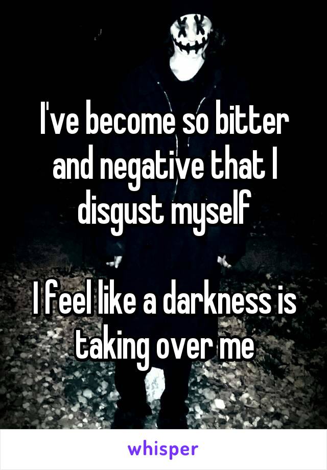 I've become so bitter and negative that I disgust myself

I feel like a darkness is taking over me