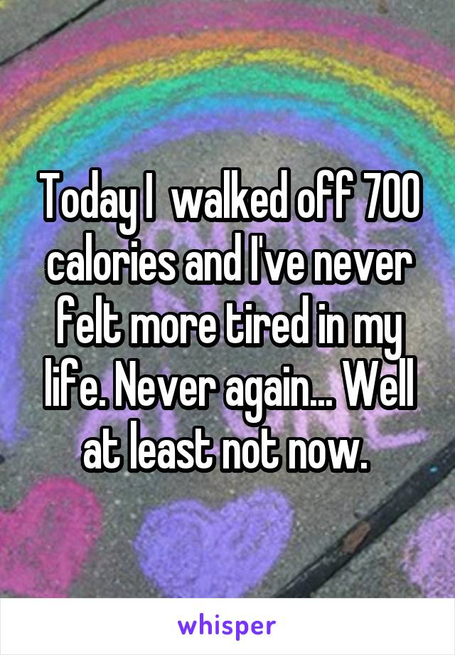 Today I  walked off 700 calories and I've never felt more tired in my life. Never again... Well at least not now. 