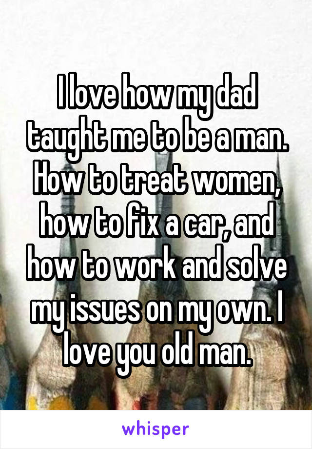 I love how my dad taught me to be a man. How to treat women, how to fix a car, and how to work and solve my issues on my own. I love you old man.