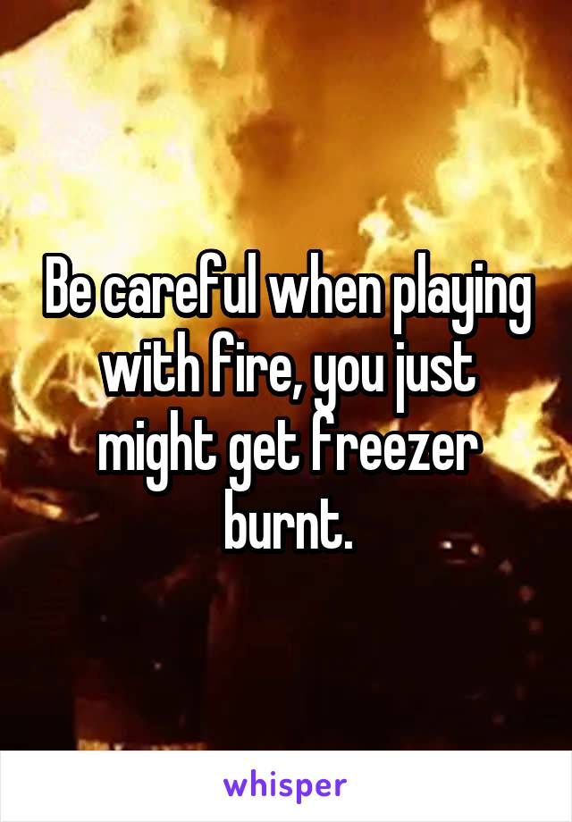Be careful when playing with fire, you just might get freezer burnt.