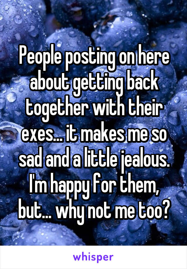 People posting on here about getting back together with their exes... it makes me so sad and a little jealous. I'm happy for them, but... why not me too?