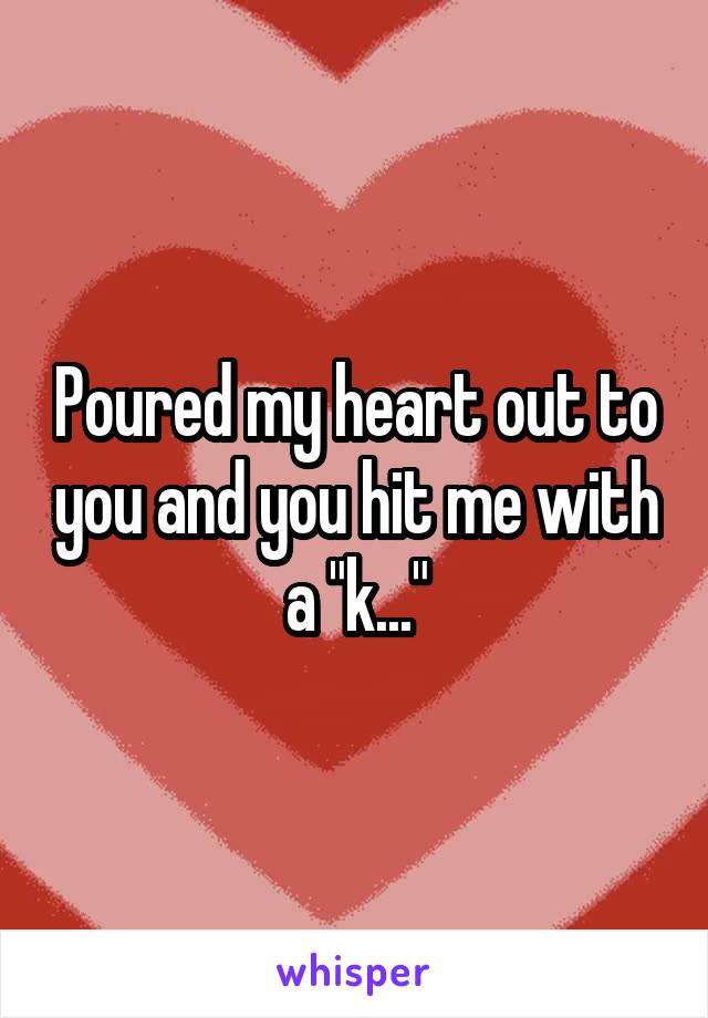 Poured my heart out to you and you hit me with a "k..."