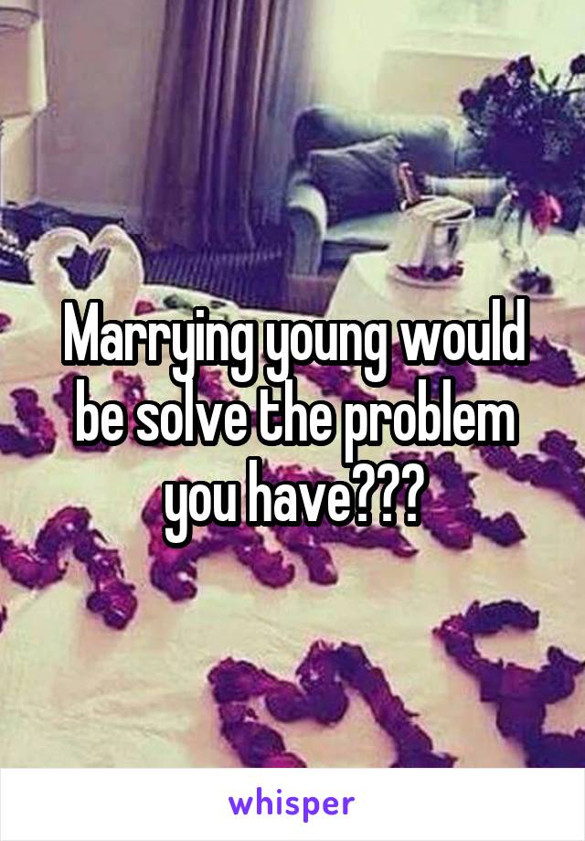 Marrying young would be solve the problem you have???