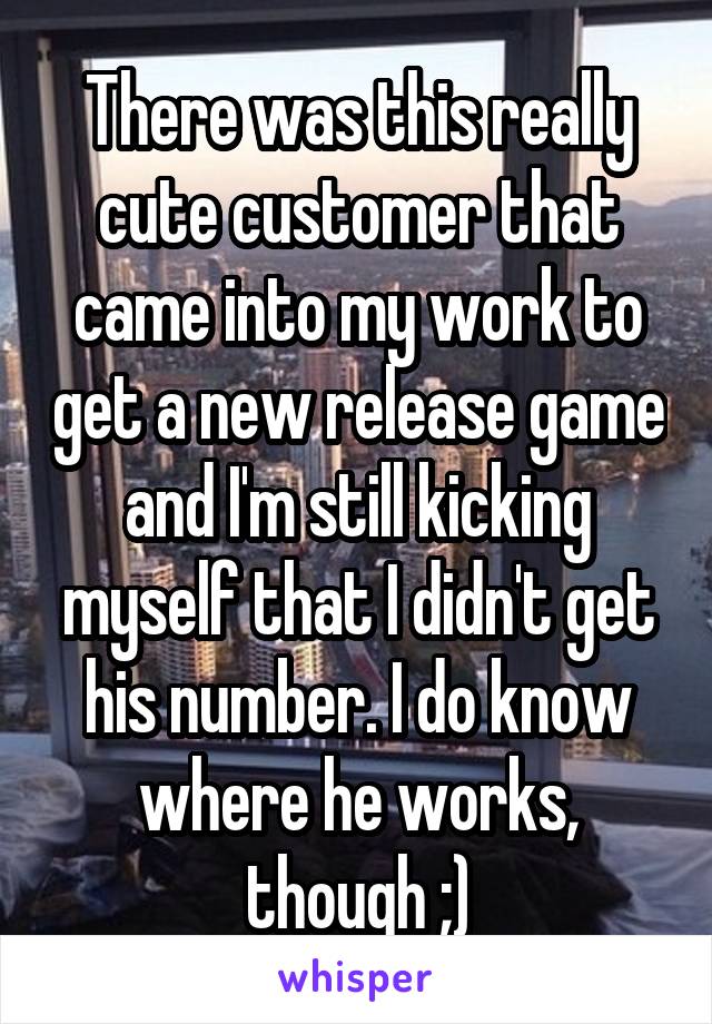 There was this really cute customer that came into my work to get a new release game and I'm still kicking myself that I didn't get his number. I do know where he works, though ;)