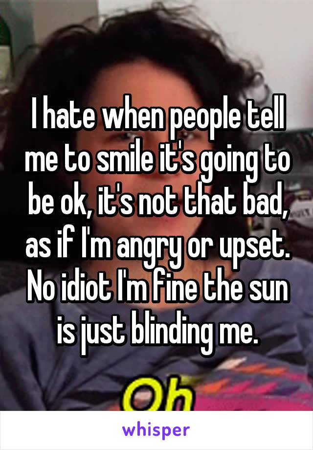 I hate when people tell me to smile it's going to be ok, it's not that bad, as if I'm angry or upset. No idiot I'm fine the sun is just blinding me.