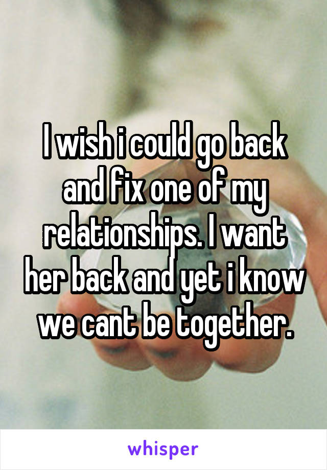 I wish i could go back and fix one of my relationships. I want her back and yet i know we cant be together.