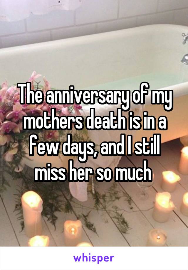 The anniversary of my mothers death is in a few days, and I still miss her so much 