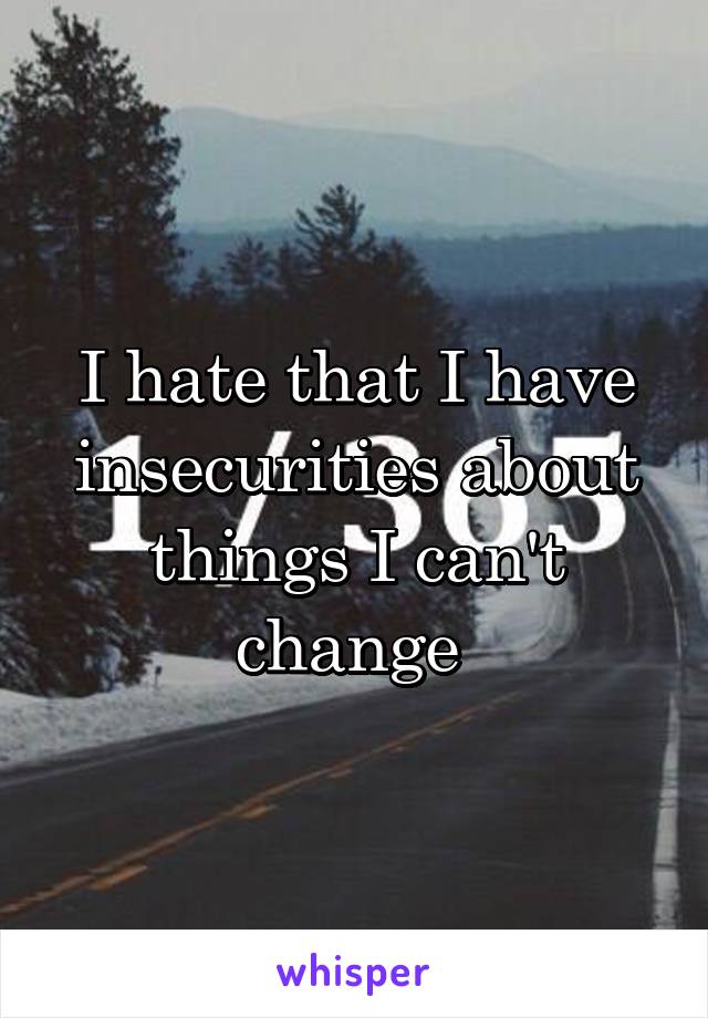 I hate that I have insecurities about things I can't change 