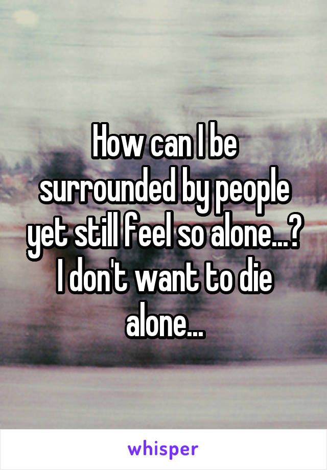 How can I be surrounded by people yet still feel so alone...?
I don't want to die alone...