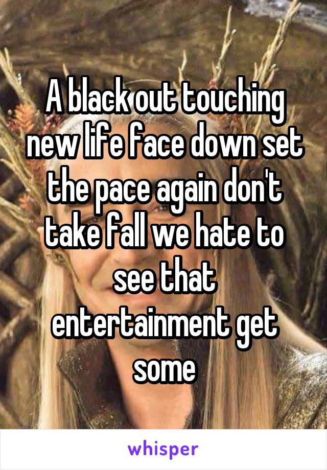 A black out touching new life face down set the pace again don't take fall we hate to see that entertainment get some