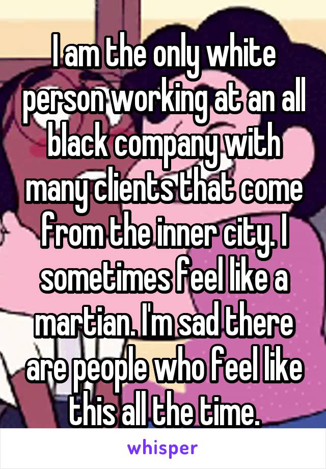 I am the only white person working at an all black company with many clients that come from the inner city. I sometimes feel like a martian. I'm sad there are people who feel like this all the time.