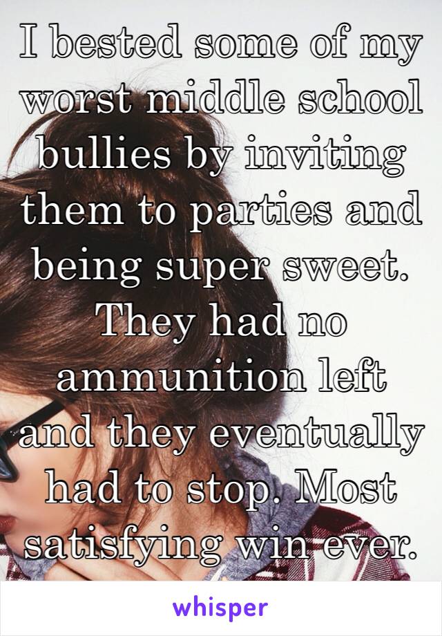 I bested some of my worst middle school bullies by inviting them to parties and being super sweet. They had no ammunition left and they eventually had to stop. Most satisfying win ever. 👌🏻
