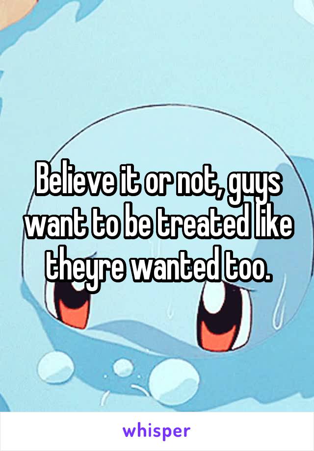 Believe it or not, guys want to be treated like theyre wanted too.