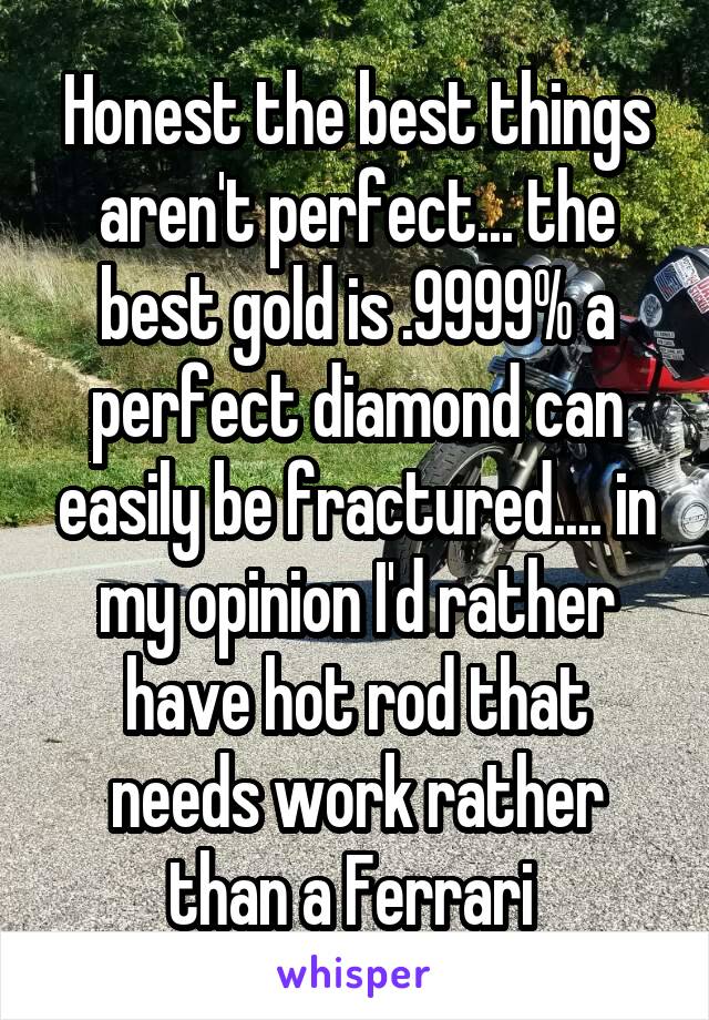 Honest the best things aren't perfect... the best gold is .9999% a perfect diamond can easily be fractured.... in my opinion I'd rather have hot rod that needs work rather than a Ferrari 