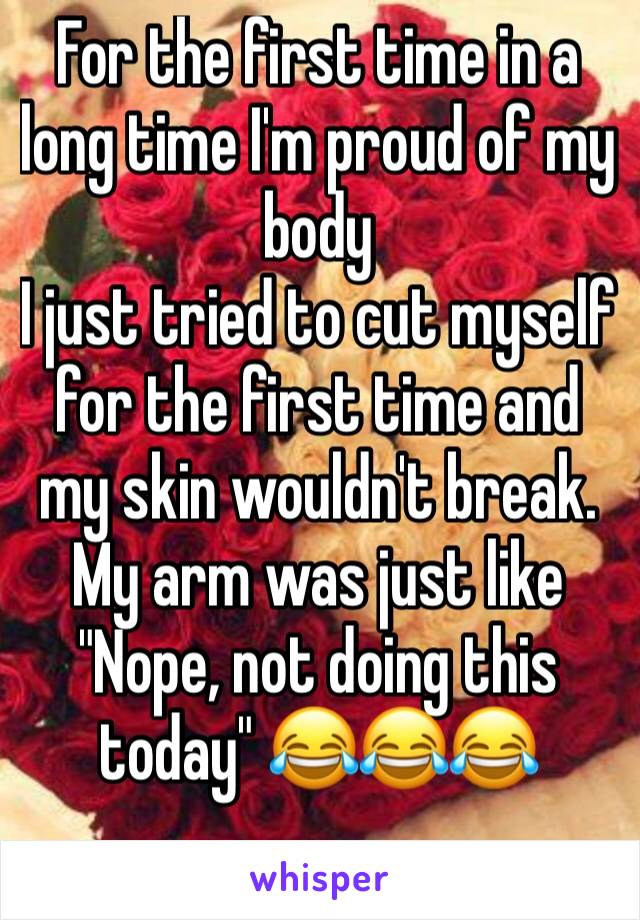For the first time in a long time I'm proud of my body
I just tried to cut myself for the first time and my skin wouldn't break. My arm was just like 
"Nope, not doing this today" 😂😂😂