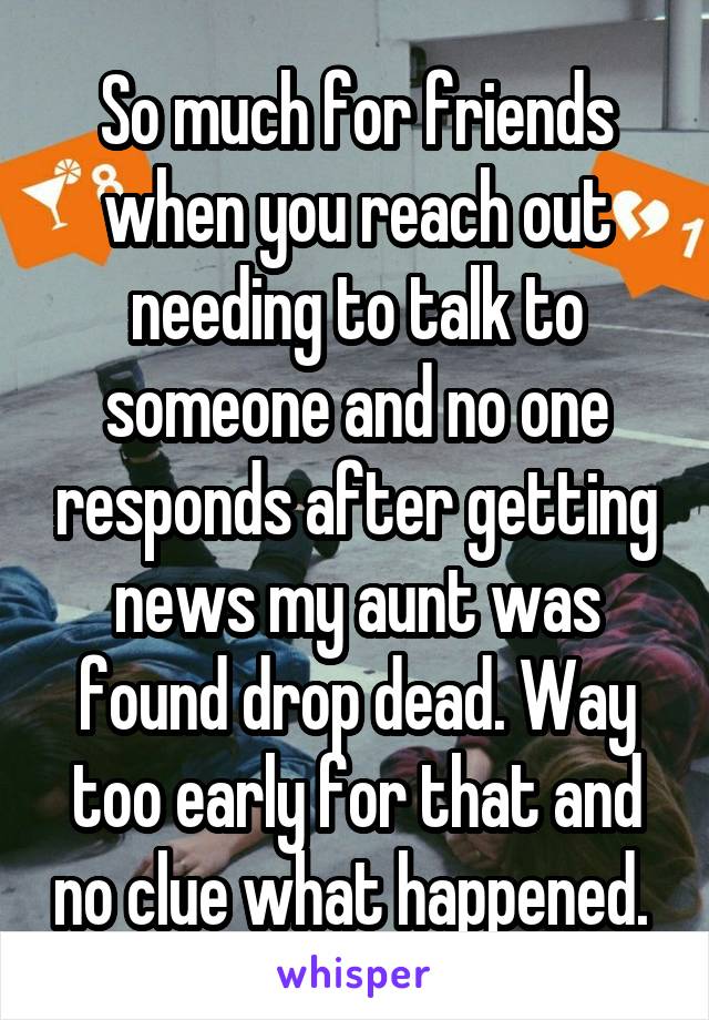 So much for friends when you reach out needing to talk to someone and no one responds after getting news my aunt was found drop dead. Way too early for that and no clue what happened. 