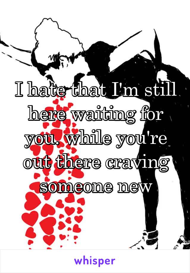 I hate that I'm still here waiting for you. while you're out there craving someone new