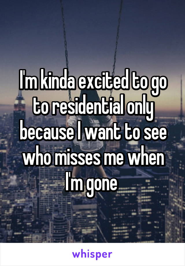 I'm kinda excited to go to residential only because I want to see who misses me when I'm gone 