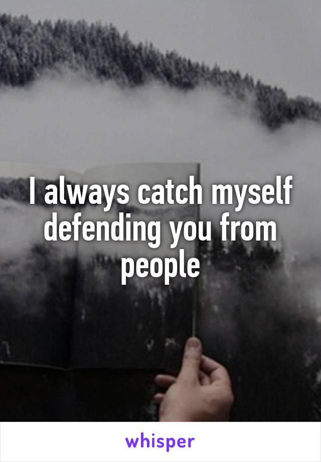 I always catch myself defending you from people