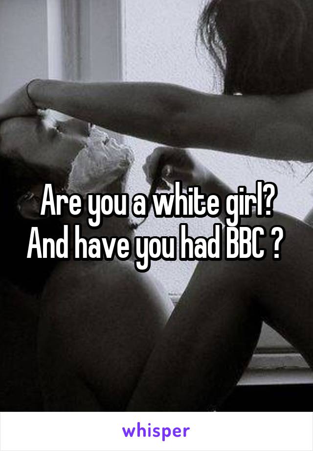 Are you a white girl? And have you had BBC ? 